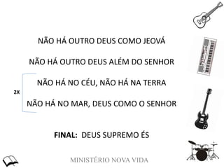 MINISTÉRIO NOVA VIDA
NÃO HÁ OUTRO DEUS COMO JEOVÁ
NÃO HÁ OUTRO DEUS ALÉM DO SENHOR
NÃO HÁ NO CÉU, NÃO HÁ NA TERRA
NÃO HÁ NO MAR, DEUS COMO O SENHOR
FINAL: DEUS SUPREMO ÉS
2X
 