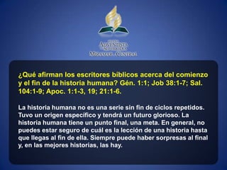 ¿Qué afirman los escritores bíblicos acerca del comienzo
y el fin de la historia humana? Gén. 1:1; Job 38:1-7; Sal.
104:1-9; Apoc. 1:1-3, 19; 21:1-6.

La historia humana no es una serie sin fin de ciclos repetidos.
Tuvo un origen específico y tendrá un futuro glorioso. La
historia humana tiene un punto final, una meta. En general, no
puedes estar seguro de cuál es la lección de una historia hasta
que llegas al fin de ella. Siempre puede haber sorpresas al final
y, en las mejores historias, las hay.
 