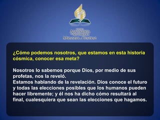 ¿Cómo podemos nosotros, que estamos en esta historia
cósmica, conocer esa meta?

Nosotros lo sabemos porque Dios, por medio de sus
profetas, nos la reveló.
Estamos hablando de la revelación. Dios conoce el futuro
y todas las elecciones posibles que los humanos pueden
hacer libremente; y él nos ha dicho cómo resultará al
final, cualesquiera que sean las elecciones que hagamos.
 