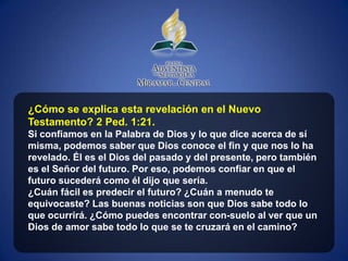 ¿Cómo se explica esta revelación en el Nuevo
Testamento? 2 Ped. 1:21.
Si confiamos en la Palabra de Dios y lo que dice acerca de sí
misma, podemos saber que Dios conoce el fin y que nos lo ha
revelado. Él es el Dios del pasado y del presente, pero también
es el Señor del futuro. Por eso, podemos confiar en que el
futuro sucederá como él dijo que sería.
¿Cuán fácil es predecir el futuro? ¿Cuán a menudo te
equivocaste? Las buenas noticias son que Dios sabe todo lo
que ocurrirá. ¿Cómo puedes encontrar con-suelo al ver que un
Dios de amor sabe todo lo que se te cruzará en el camino?
 