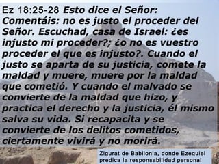 Ez 18:25-28 Esto dice el Señor: 
Comentáis: no es justo el proceder del 
Señor. Escuchad, casa de Israel: ¿es 
injusto mi proceder?; ¿o no es vuestro 
proceder el que es injusto?. Cuando el 
justo se aparta de su justicia, comete la 
maldad y muere, muere por la maldad 
que cometió. Y cuando el malvado se 
convierte de la maldad que hizo, y 
practica el derecho y la justicia, él mismo 
salva su vida. Si recapacita y se 
convierte de los delitos cometidos, 
ciertamente vivirá y no morirá. 
Zigurat de Babilonia, donde Ezequiel 
predica la responsabilidad personal 
delante de Dios. 
 