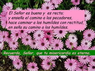 El Señor es bueno y es recto; 
y enseña el camino a los pecadores, 
hace caminar a los humildes con rectitud, 
en seña su camino a los humildes. 
Recuerda, Señor, que tu misericordia es eterna. 
 