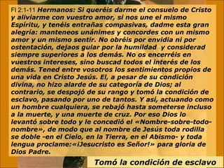 Fl 2:1-11 Hermanos: Si queréis darme el consuelo de Cristo 
y aliviarme con vuestro amor, si nos une el mismo 
Espíritu, y tenéis entrañas compasivas, dadme esta gran 
alegría: manteneos unánimes y concordes con un mismo 
amor y un mismo sentir. No obréis por envidia ni por 
ostentación, dejaos guiar por la humildad y considerad 
siempre superiores a los demás. No os encerréis en 
vuestros intereses, sino buscad todos el interés de los 
demás. Tened entre vosotros los sentimientos propios de 
una vida en Cristo Jesús. El, a pesar de su condición 
divina, no hizo alarde de su categoría de Dios; al 
contrario, se despojó de su rango y tomó la condición de 
esclavo, pasando por uno de tantos. Y así, actuando como 
un hombre cualquiera, se rebajó hasta someterse incluso 
a la muerte, y una muerte de cruz. Por eso Dios lo 
levantó sobre todo y le concedió el «Nombre-sobre-todo-nombre 
», de modo que al nombre de Jesús toda rodilla 
se doble -en el Cielo, en la Tierra, en el Abismo- y toda 
lengua proclame:«¡Jesucristo es Señor!» para gloria de 
Dios Padre. 
Tomó la condición de esclavo 
 