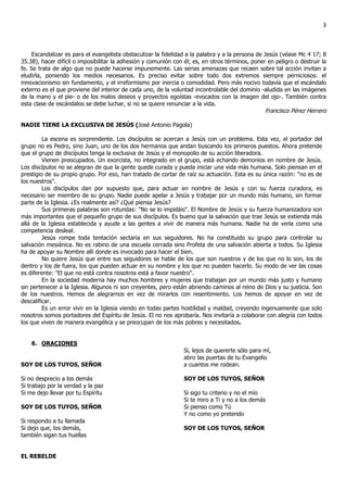 3



     Escandalizar es para el evangelista obstaculizar la fidelidad a la palabra y a la persona de Jesús (véase Mc 4 17; 8
35.38), hacer difícil o imposibilitar la adhesión y comunión con él; es, en otros términos, poner en peligro o destruir la
fe. Se trata de algo que no puede hacerse impunemente. Las serias amenazas que recaen sobre tal acción invitan a
eludirla, poniendo los medios necesarios. Es preciso evitar sobre todo dos extremos siempre perniciosos: el
innovacionismo sin fundamento, y el irreformismo por inercia o comodidad. Pero más nocivo todavía que el escándalo
externo es el que proviene del interior de cada uno, de la voluntad incontrolable del dominio -aludida en las imágenes
de la mano y el pie- o de los malos deseos y proyectos egoístas -evocados con la imagen del ojo-. También contra
esta clase de escándalos se debe luchar, si no se quiere renunciar a la vida.
                                                                                                 Francisco Pérez Herrero

NADIE TIENE LA EXCLUSIVA DE JESÚS (José Antonio Pagola)

         La escena es sorprendente. Los discípulos se acercan a Jesús con un problema. Esta vez, el portador del
grupo no es Pedro, sino Juan, uno de los dos hermanos que andan buscando los primeros puestos. Ahora pretende
que el grupo de discípulos tenga la exclusiva de Jesús y el monopolio de su acción liberadora.
         Vienen preocupados. Un exorcista, no integrado en el grupo, está echando demonios en nombre de Jesús.
Los discípulos no se alegran de que la gente quede curada y pueda iniciar una vida más humana. Solo piensan en el
prestigio de su propio grupo. Por eso, han tratado de cortar de raíz su actuación. Esta es su única razón: "no es de
los nuestros".
         Los discípulos dan por supuesto que, para actuar en nombre de Jesús y con su fuerza curadora, es
necesario ser miembro de su grupo. Nadie puede apelar a Jesús y trabajar por un mundo más humano, sin formar
parte de la Iglesia. ¿Es realmente así? ¿Qué piensa Jesús?
         Sus primeras palabras son rotundas: "No se lo impidáis". El Nombre de Jesús y su fuerza humanizadora son
más importantes que el pequeño grupo de sus discípulos. Es bueno que la salvación que trae Jesús se extienda más
allá de la Iglesia establecida y ayude a las gentes a vivir de manera más humana. Nadie ha de verla como una
competencia desleal.
         Jesús rompe toda tentación sectaria en sus seguidores. No ha constituido su grupo para controlar su
salvación mesiánica. No es rabino de una escuela cerrada sino Profeta de una salvación abierta a todos. Su Iglesia
ha de apoyar su Nombre allí donde es invocado para hacer el bien.
         No quiere Jesús que entre sus seguidores se hable de los que son nuestros y de los que no lo son, los de
dentro y los de fuera, los que pueden actuar en su nombre y los que no pueden hacerlo. Su modo de ver las cosas
es diferente: "El que no está contra nosotros está a favor nuestro".
         En la sociedad moderna hay muchos hombres y mujeres que trabajan por un mundo más justo y humano
sin pertenecer a la Iglesia. Algunos ni son creyentes, pero están abriendo caminos al reino de Dios y su justicia. Son
de los nuestros. Hemos de alegrarnos en vez de mirarlos con resentimiento. Los hemos de apoyar en vez de
descalificar.
         Es un error vivir en la Iglesia viendo en todas partes hostilidad y maldad, creyendo ingenuamente que solo
nosotros somos portadores del Espíritu de Jesús. El no nos aprobaría. Nos invitaría a colaborar con alegría con todos
los que viven de manera evangélica y se preocupan de los más pobres y necesitados.


    6. ORACIONES
                                                                 Si, lejos de quererte sólo para mí,
                                                                 abro las puertas de tu Evangelio
SOY DE LOS TUYOS, SEÑOR                                          a cuantos me rodean.

Si no desprecio a los demás                                      SOY DE LOS TUYOS, SEÑOR
Si trabajo por la verdad y la paz
Si me dejo llevar por tu Espíritu                                Si sigo tu criterio y no el mío
                                                                 Si te miro a Ti y no a los demás
SOY DE LOS TUYOS, SEÑOR                                          Si pienso como Tú
                                                                 Y no como yo pretendo
Si respondo a tu llamada
Si dejo que, los demás,                                          SOY DE LOS TUYOS, SEÑOR
también sigan tus huellas


EL REBELDE
 
