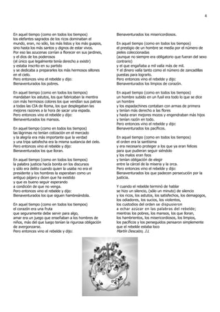 4



En aquel tiempo (como en todos los tiempos)                Bienaventurados los misericordiosos.
los elefantes sagrados de los ricos dominaban el
mundo, eran, no sólo, los más listos y los más guapos,     En aquel tiempo (como en todos los tiempos)
sino hasta los más santos y dignos de estar vivos.         el prestigio de un hombre se medía por el número de
Por eso las azucenas corrían a florecer en sus jardines,   pieles coleccionadas
y el dios de los poderosos                                 (aunque no siempre era obligatorio que fueran del sexo
(el único que legalmente tenía derecho a existir)          contrario)
y estaba inscrito en su partido                            y el que engañaba a mil valía más de mil.
y se dedicaba a prepararles los más hermosos sillones      Y el dinero valía tanto como el número de zancadillas
en el cielo.                                               puestas para lograrlo.
Pero entonces vino el rebelde y dijo:                      Pero entonces vino el rebelde y dijo:
Bienaventurados los pobres.                                Bienaventurados los limpios de corazón.

En aquel tiempo (como en todos los tiempos)                En aquel tiempo (como en todos los tiempos)
mandaban los astutos, los que fabricaban la mentira        un hombre subido en un fusil era todo lo que se dice
con más hermosos colores los que vendían sus patrias       un hombre
a todas las CIA de Roma, los que desplegaban las           y los espadachines contaban con armas de primera
mejores razones a la hora de sacar una espada.             y tenían más derecho a las flores
Pero entonces vino el rebelde y dijo:                      y hasta eran mejores mozos y engendraban más hijos
Bienaventurados los mansos.                                y tenían razón en todo.
                                                           Pero entonces vino el rebelde y dijo:
En aquel tiempo (como en todos los tiempos)                Bienaventurados los pacíficos.
las lágrimas no tenían cotización en el mercado
y la alegría era más importante que la verdad              En aquel tiempo (como en todos los tiempos)
y una tripa satisfecha era la misma sustancia del cielo.   el orden era la santísima
Pero entonces vino el rebelde y dijo:                      y era necesario proteger a los que ya eran felices
Bienaventurados los que lloran.                            para que pudieran seguir siéndolo
                                                           y los malos eran feos
En aquel tiempo (como en todos los tiempos)                y tenían obligación de elegir
la palabra justicia hacía bonita en los discursos          entre la cárcel de la miseria y la orca.
y sólo era delito cuando quien la usaba no era el          Pero entonces vino el rebelde y dijo:
presidente y los hombres la esperaban como un              Bienaventurados los que padecen persecución por la
antiguo pájaro y dicen que ha existido                     justicia.
y que es bueno seguir esperando
a condición de que no venga.                               Y cuando el rebelde terminó de hablar
Pero entonces vino el rebelde y dijo:                      se hizo un silencio, (sólo un minuto) de silencio
Bienaventurados los que siguen hambreándola.               y los ricos, los astutos, los satisfechos, los demagogos,
                                                           los odiadores, los sucios, los violentos,
En aquel tiempo (como en todos los tiempos)                los custodios del orden se dispusieron
el corazón era una fruta                                   a echar azúcar en las palabras del rebelde;
que seguramente debe servir para algo,                     mientras los pobres, los mansos, los que lloran,
amar era un juego que enseñaban a los hombres de           los hambrientos, los misericordiosos, los limpios,
niños, más del que luego tenían la rigurosa obligación     los pacíficos y los perseguidos pensaron simplemente
de avergonzarse.                                           que el rebelde estaba loco
Pero entonces vino el rebelde y dijo:                      Martín Descalzo, J.L
 