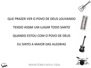 MINISTÉRIO NOVA VIDA
QUE PRAZER VER O POVO DE DEUS LOUVANDO
TENDO ASSIM UM LUGAR TODO SANTO
QUANDO ESTOU COM O POVO DE DEUS
EU SINTO A MAIOR DAS ALEGRIAS
 