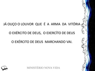 MINISTÉRIO NOVA VIDA
JÁ OUÇO O LOUVOR QUE É A ARMA DA VITÓRIA
O EXÉRCITO DE DEUS, O EXERCÍTO DE DEUS
O EXÉRCITO DE DEUS MARCHANDO VAI.
 