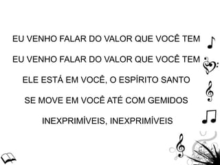EU VENHO FALAR DO VALOR QUE VOCÊ TEM
EU VENHO FALAR DO VALOR QUE VOCÊ TEM
ELE ESTÁ EM VOCÊ, O ESPÍRITO SANTO
SE MOVE EM VOCÊ ATÉ COM GEMIDOS
INEXPRIMÍVEIS, INEXPRIMÍVEIS
 