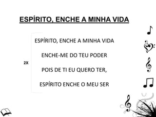 ESPÍRITO, ENCHE A MINHA VIDA
ESPÍRITO, ENCHE A MINHA VIDA
ENCHE-ME DO TEU PODER
POIS DE TI EU QUERO TER,
ESPÍRITO ENCHE O MEU SER
2X
 