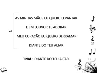 AS MINHAS MÃOS EU QUERO LEVANTAR
E EM LOUVOR TE ADORAR
MEU CORAÇÃO EU QUERO DERRAMAR
DIANTE DO TEU ALTAR
FINAL: DIANTE DO TEU ALTAR.
2X
 