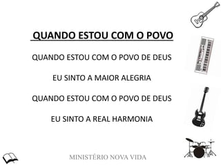 MINISTÉRIO NOVA VIDA
QUANDO ESTOU COM O POVO
QUANDO ESTOU COM O POVO DE DEUS
EU SINTO A MAIOR ALEGRIA
QUANDO ESTOU COM O POVO DE DEUS
EU SINTO A REAL HARMONIA
 