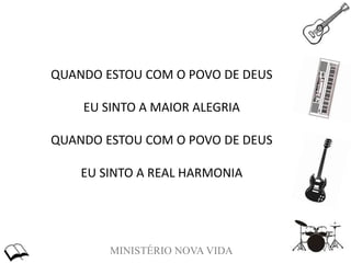MINISTÉRIO NOVA VIDA
QUANDO ESTOU COM O POVO DE DEUS
EU SINTO A MAIOR ALEGRIA
QUANDO ESTOU COM O POVO DE DEUS
EU SINTO A REAL HARMONIA
 