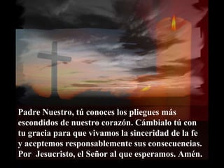 Padre Nuestro, tú conoces los pliegues más escondidos de nuestro corazón. Cámbialo tú con tu gracia para que vivamos la sinceridad de la fe  y aceptemos responsablemente sus consecuencias. Por  Jesucristo, el Señor al que esperamos. Amén. 