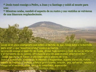 28
     Jesús tomó consigo a Pedro, a Juan y a Santiago y subió al monte para
  orar.
  29
     Mientras oraba, cambió el aspecto de su rostro y sus vestidos se volvieron
  de una blancura resplandeciente.




                                                         Tabor




Lucas es el único evangelista que señala el detalle de que Jesús subió a la montaña
para orar; y que “mientras oraba” cambió su rostro.
La oración sosegó el espíritu de Jesús, disipó toda sombra y llenó de luz su interior
y el horizonte de su camino. ¿Produce la oración esos mismos efectos en mí?
 Jesús nos invita al Tabor, a una experiencia gozosa de Dios.
Subir a la montaña, símbolo de lo inmenso y majestuoso, supone elevación, retiro,
anhelo de limpieza y belleza, silencio gratificante, oración, paz, esfuerzo, tensión y
riesgo en el ascenso, lucha contra la comodidad, superación...
                                    Siempre más.
 