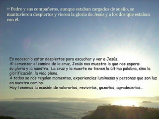 32
  Pedro y sus compañeros, aunque estaban cargados de sueño, se
mantuvieron despiertos y vieron la gloria de Jesús y a los dos que estaban
con él.




 Es necesario estar despiertos para escuchar y ver a Jesús.
 Al comenzar el camino de la cruz, Jesús nos muestra lo que nos espera:
 su gloria y la nuestra. La cruz y la muerte no tienen la última palabra, sino la
 glorificación, la vida plena.
 A todos se nos regalan momentos, experiencias luminosas y personas que son luz
 en nuestro camino.
 Hoy tenemos la ocasión de valorarlas, revivirlas, gozarlas, agradecerlas...
 