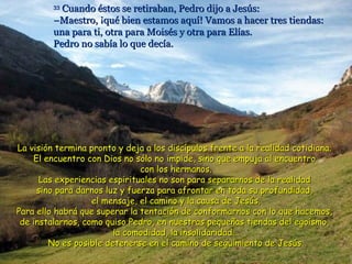 33
           Cuando éstos se retiraban, Pedro dijo a Jesús:
         –Maestro, ¡qué bien estamos aquí! Vamos a hacer tres tiendas:
         una para ti, otra para Moisés y otra para Elías.
         Pedro no sabía lo que decía.




La visión termina pronto y deja a los discípulos frente a la realidad cotidiana.
    El encuentro con Dios no sólo no impide, sino que empuja al encuentro
                               con los hermanos.
      Las experiencias espirituales no son para separarnos de la realidad
     sino para darnos luz y fuerza para afrontar en toda su profundidad,
                   el mensaje, el camino y la causa de Jesús.
Para ello habrá que superar la tentación de conformarnos con lo que hacemos,
 de instalarnos, como quiso Pedro, en nuestras pequeñas tiendas del egoísmo,
                        la comodidad, la insolidaridad...
        No es posible detenerse en el camino de seguimiento de Jesús.
 
