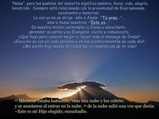 “Nube”, para los pueblos del desierto significa sombra, lluvia, vida, alegría,
bendición. Siempre está relacionada con la proximidad de Dios luminoso,
                          envolvente y maternal.
            La voz ya no se dirige sólo a Jesús –”Tú eres...”-,
                    sino a todos nosotros –”Éste es...”-
           Es nuestra misión contemplar a Jesús y escucharlo,
         aprender su estilo y su Evangelio, vivirlo y comunicarlo.
   ¿Qué hago para conocer mejor y hacer vida el mensaje de Jesús?
 ¿Escucho su voz en cada persona y en los acontecimientos de cada día?
      ¿Me siento hijo amado en todas las circunstancias de mi vida?




 34
   Mientras estaba hablando, vino una nube y los cubrió;
 y se asustaron al entrar en la nube. 35 de la nube salió una voz que decía:
 –Este es mi Hijo elegido; escuchadlo.
 