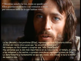 36
  Mientras sonaba la voz, Jesús se quedó solo.
Ellos guardaron silencio y no contaron a nadie
por entonces nada de lo que habían visto.




La ley (Moisés) y los profetas (Elías), representan toda la historia bíblica.
Al final del relato dice Lucas que “se encontró Jesús solo”.
No siempre es fácil asumir y aceptar que “sólo Jesús basta”.
Hay personas que le dan más importancia en su vida a la ley, al templo, al culto,
a las imágenes, a los santos, a quienes consideran representaciones de Dios...
Lo determinante y fundamental es que sea Jesús, sólo Jesús, la luz y el motor
de nuestra vida.
 