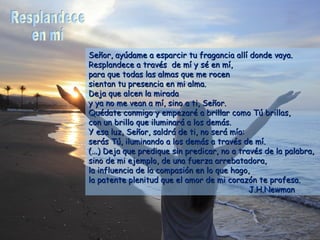 Señor, ayúdame a esparcir tu fragancia allí donde vaya.
Resplandece a través de mí y sé en mí,
para que todas las almas que me rocen
sientan tu presencia en mi alma.
Deja que alcen la mirada
y ya no me vean a mí, sino a ti, Señor.
Quédate conmigo y empezaré a brillar como Tú brillas,
con un brillo que iluminará a los demás.
Y esa luz, Señor, saldrá de ti, no será mía:
serás Tú, iluminando a los demás a través de mí.
(...) Deja que predique sin predicar, no a través de la palabra,
sino de mi ejemplo, de una fuerza arrebatadora,
la influencia de la compasión en lo que hago,
la patente plenitud que el amor de mi corazón te profesa.
                                              J.H.Newman
 