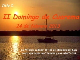 Ciclo C


II Domingo de Cuarema
          24 de febrero 2013




           La “Música callada” (1’48) de Mompou nos hace
            sentir que Jesús nos “ilumina y nos salva” (s26)
 