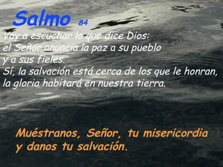 Salmo  84   Muéstranos, Señor, tu misericordia y danos tu salvación. Voy a escuchar lo que dice Dios: el Señor anuncia la paz a su pueblo  y a sus fieles. Sí, la salvación está cerca de los que le honran, la gloria habitará en nuestra tierra . 