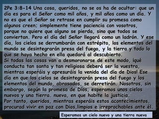 2Pe 3:8-14  Una cosa, queridos, no se os ha de ocultar: que un día es para el Señor como mil años, y mil años como un día. Y no es que el Señor se retrase en cumplir su promesa como algunos creen; simplemente tiene paciencia con vosotros, porque no quiere que alguno se pierda, sino que todos se conviertan. Pero el día del Señor llegará como un ladrón. Y ese día, los cielos se derrumbarán con estrépito, los elementos del mundo se desintegrarán presa del fuego, y la tierra y todo lo que se haya hecho en ella quedará al descubierto. Si todas las cosas van a desmoronarse de este modo, ¡qué conducta tan santa y tan religiosa deberá ser la vuestra, mientras esperáis y apresuráis la venida del día de Dios! Ese día en que los cielos se desintegrarán presa del fuego y los elementos del mundo, abrasados, se derretirán. Nosotros, sin embargo, según la promesa de Dios, esperamos unos cielos nuevos y una tierra. nueva, en que habite la justicia. Por tanto, queridos, mientras esperáis estos acontecimientos, procurad vivir en paz con Dios,limpios e irreprochables ante él.  Esperamos un cielo nuevo y una tierra nueva 