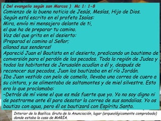 ( Del evangelio según san Marcos )  Mc 1: 1-8 Comienzo de la buena noticia de Jesús, Mesías, Hijo de Dios. Según está escrito en el profeta Isaías: Mira, envío mi mensajero delante de ti, el que ha de preparar tu camino. Voz del que grita en el desierto: ¡Preparad el camino al Señor; allanad sus senderos! Apareció Juan el Bautista en el desierto, predicando un bautismo de conversión para el perdón de los pecados. Toda la región de Judea y todos los habitantes de Jerusalén acudían a él y, después de reconocer sus pecados, Juan los bautizaba en el río Jordán. Iba Juan vestido con pelo de camello, llevaba una correa de cuero a su cintura, y se alimentaba de saltamontes y de miel silvestre. Esto era lo que proclamaba: –Detrás de mí viene el que es más fuerte que yo. Yo no soy digno ni de postrarme ante él para desatar la correa de sus sandalias. Yo os bautizo con agua, pero él os bautizará con Espíritu Santo . Interior de la Basílica. Gruta de la Anunciación, lugar (arqueológicamente comprobado)  donde estaba la casa de MARÍA. 