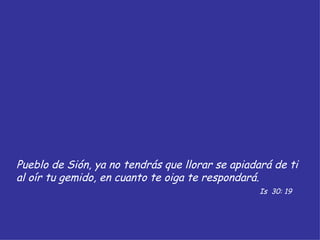 Pueblo de Sión, ya no tendrás que llorar se apiadará de ti al oír tu gemido, en cuanto te oiga te respondará. Is  30: 19 