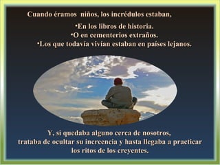 Cuando éramos  niños, los incrédulos estaban, En los libros de historia. O en cementerios extraños. Los que todavía vivían estaban en países lejanos. Y, si quedaba alguno cerca de nosotros,  trataba de ocultar su increencia y hasta llegaba a practicar los ritos de los creyentes. 
