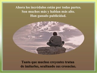 Ahora los incrédulos están por todas partes. Son muchos más y hablan más alto. Han ganado publicidad. Tanto que muchos creyentes tratan  de imitarlos, ocultando sus creencias. 