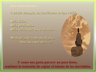 Decía Martín Descalzo: « Desde siempre, los incrédulos se han creído más listos más profundos  más serios que los creyentes. Han juzgado vana su alegría,  ilusa su esperanza…» Y como nos gusta parecer un poco listos,  sentimos la tentación de copiar el talante de los incrédulos. 