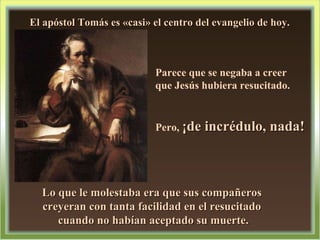 El apóstol Tomás es «casi» el centro del evangelio de hoy.  Parece que se negaba a creer  que Jesús hubiera resucitado. Pero,  ¡de incrédulo, nada!  Lo que le molestaba era que sus compañeros  creyeran con tanta facilidad en el resucitado  cuando no habían aceptado su muerte.  