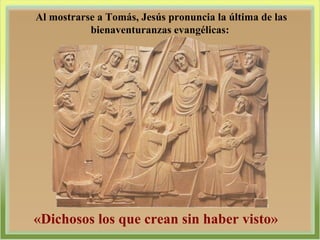 Al mostrarse a Tomás, Jesús pronuncia la última de las bienaventuranzas evangélicas:  «Dichosos los que crean sin haber visto» 