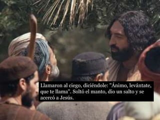 Llamaron al ciego, diciéndole: "Ánimo, levántate,
que te llama". Soltó el manto, dio un salto y se
acercó a Jesús.
 