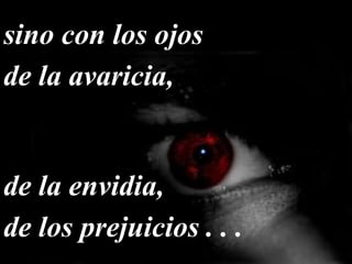sino con los ojos
de los prejuicios . . .
de la avaricia,
de la envidia,
 