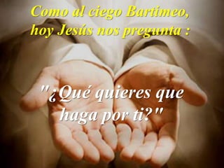 Como al ciego Bartimeo,
hoy Jesús nos pregunta :
"¿Qué quieres que
haga por ti?"
 