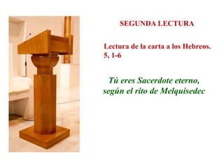 SEGUNDA LECTURA
Lectura de la carta a los Hebreos.
5, 1-6
Tú eres Sacerdote eterno,
según el rito de Melquisedec
 