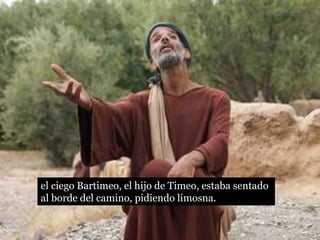 el ciego Bartimeo, el hijo de Timeo, estaba sentado
al borde del camino, pidiendo limosna.
 