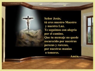 Señor Jesús,
tú eres nuestro Maestro
 y nuestra Luz.
Te seguimos con alegría
por el camino.
Que tu mensaje no quede
oscurecido por nuestras
perezas y rarezas,
por nuestras manías
 o temores.
                   Amén.
 