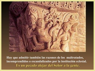 Hay que admitir también las razones de los maltratados,
incomprendidos o escandalizados por la institución eclesial.
       Es un pecado alejar del Señor a la gente.
 