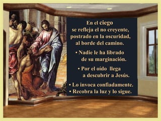 En el ciego
se refleja el no creyente,
postrado en la oscuridad,
  al borde del camino.
  • Nadie le ha librado
     de su marginación.
   • Por el oído llega
     a descubrir a Jesús.
• Lo invoca confiadamente.
• Recobra la luz y lo sigue.
 