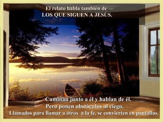El relato habla también de
              LOS QUE SIGUEN A JESÚS.




               Caminan junto a él y hablan de él.
               Pero ponen obstáculos al ciego.
Llamados para llamar a otros a la fe, se convierten en pantallas.
 