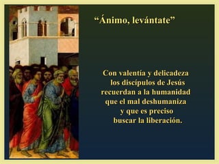 “Ánimo, levántate”




  Con valentía y delicadeza
    los discípulos de Jesús
 recuerdan a la humanidad
  que el mal deshumaniza
       y que es preciso
     buscar la liberación.
 