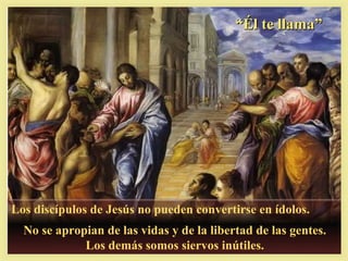 “Él te llama”




Los discípulos de Jesús no pueden convertirse en ídolos.
  No se apropian de las vidas y de la libertad de las gentes.
             Los demás somos siervos inútiles.
 