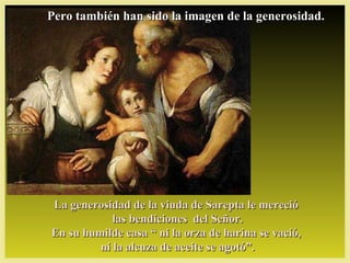 Pero también han sido la imagen de la generosidad.




La generosidad de la viuda de Sarepta le mereció
            las bendiciones del Señor.
En su humilde casa “ ni la orza de harina se vació,
         ni la alcuza de aceite se agotó”.
 