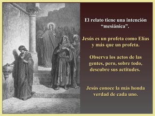 El relato tiene una intención
         “mesiánica”.

Jesús es un profeta como Elías
    y más que un profeta.

   Observa los actos de las
   gentes, pero, sobre todo,
   descubre sus actitudes.


 Jesús conoce la más honda
    verdad de cada uno.
 
