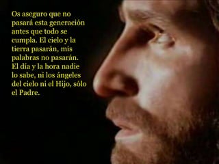 Os aseguro que no
pasará esta generación
antes que todo se
cumpla. El cielo y la
tierra pasarán, mis
palabras no pasarán.
El día y la hora nadie
lo sabe, ni los ángeles
del cielo ni el Hijo, sólo
el Padre.
 