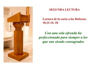 SEGUNDA LECTURA
Lectura de la carta a los Hebreos.
10,11-14. 18
Con una sola ofrenda ha
perfeccionado para siempre a los
que van siendo consagrados
 
