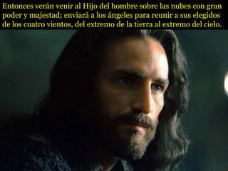 Entonces verán venir al Hijo del hombre sobre las nubes con gran
poder y majestad; enviará a los ángeles para reunir a sus elegidos
de los cuatro vientos, del extremo de la tierra al extremo del cielo.
 