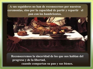 A sus seguidores no han de reconocernos por nuestras ceremonias, sino por la capacidad de partir y repartir  el pan con los hambrientos.  Reconoceremos la sinceridad de los que nos hablan del progreso y de la libertad,  cuando compartan su pan y sus bienes. 